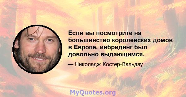 Если вы посмотрите на большинство королевских домов в Европе, инбридинг был довольно выдающимся.