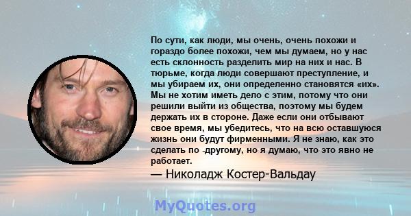 По сути, как люди, мы очень, очень похожи и гораздо более похожи, чем мы думаем, но у нас есть склонность разделить мир на них и нас. В тюрьме, когда люди совершают преступление, и мы убираем их, они определенно