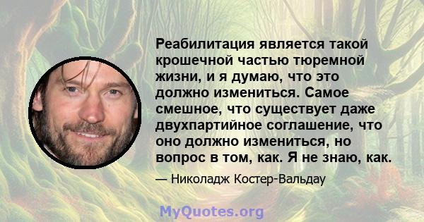 Реабилитация является такой крошечной частью тюремной жизни, и я думаю, что это должно измениться. Самое смешное, что существует даже двухпартийное соглашение, что оно должно измениться, но вопрос в том, как. Я не знаю, 