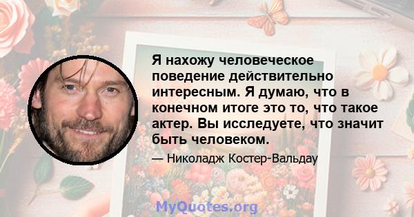 Я нахожу человеческое поведение действительно интересным. Я думаю, что в конечном итоге это то, что такое актер. Вы исследуете, что значит быть человеком.