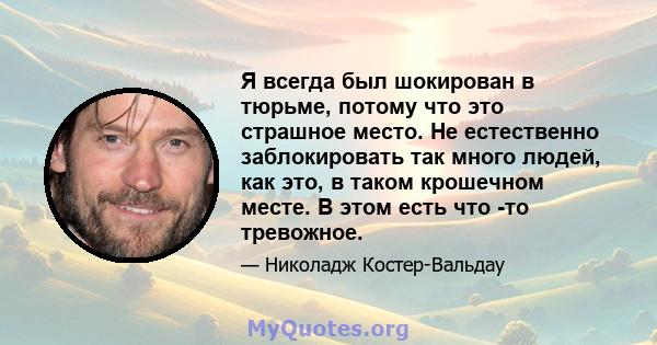 Я всегда был шокирован в тюрьме, потому что это страшное место. Не естественно заблокировать так много людей, как это, в таком крошечном месте. В этом есть что -то тревожное.