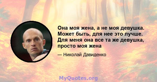 Она моя жена, а не моя девушка. Может быть, для нее это лучше. Для меня она все та же девушка, просто моя жена