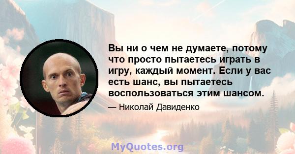 Вы ни о чем не думаете, потому что просто пытаетесь играть в игру, каждый момент. Если у вас есть шанс, вы пытаетесь воспользоваться этим шансом.