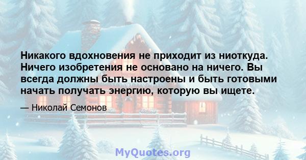 Никакого вдохновения не приходит из ниоткуда. Ничего изобретения не основано на ничего. Вы всегда должны быть настроены и быть готовыми начать получать энергию, которую вы ищете.