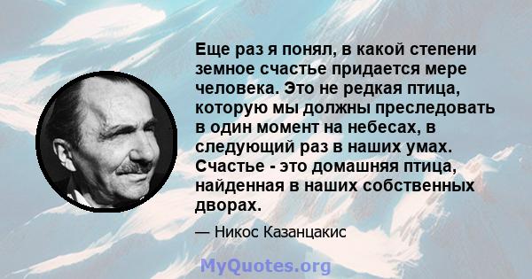 Еще раз я понял, в какой степени земное счастье придается мере человека. Это не редкая птица, которую мы должны преследовать в один момент на небесах, в следующий раз в наших умах. Счастье - это домашняя птица,