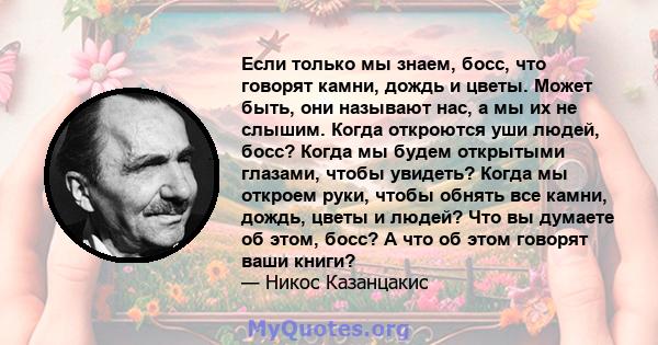 Если только мы знаем, босс, что говорят камни, дождь и цветы. Может быть, они называют нас, а мы их не слышим. Когда откроются уши людей, босс? Когда мы будем открытыми глазами, чтобы увидеть? Когда мы откроем руки,