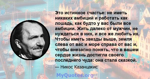 Это истинное счастье: не иметь никаких амбиций и работать как лошадь, как будто у вас были все амбиции. Жить далеко от мужчин, не нуждаться в них, и все же любить их. Чтобы иметь звезды выше, земля слева от вас и море