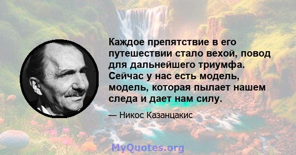 Каждое препятствие в его путешествии стало вехой, повод для дальнейшего триумфа. Сейчас у нас есть модель, модель, которая пылает нашем следа и дает нам силу.