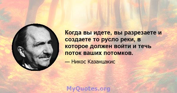 Когда вы идете, вы разрезаете и создаете то русло реки, в которое должен войти и течь поток ваших потомков.