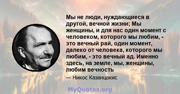 Мы не люди, нуждающиеся в другой, вечной жизни; Мы женщины, и для нас один момент с человеком, которого мы любим, - это вечный рай, один момент, далеко от человека, которого мы любим, - это вечный ад. Именно здесь, на