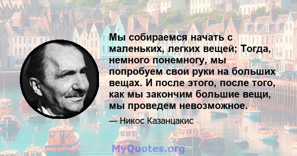 Мы собираемся начать с маленьких, легких вещей; Тогда, немного понемногу, мы попробуем свои руки на больших вещах. И после этого, после того, как мы закончим большие вещи, мы проведем невозможное.