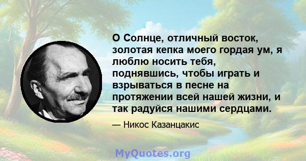 O Солнце, отличный восток, золотая кепка моего гордая ум, я люблю носить тебя, поднявшись, чтобы играть и взрываться в песне на протяжении всей нашей жизни, и так радуйся нашими сердцами.