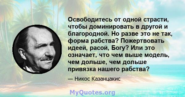 Освободитесь от одной страсти, чтобы доминировать в другой и благородной. Но разве это не так, форма рабства? Пожертвовать идеей, расой, Богу? Или это означает, что чем выше модель, чем дольше, чем дольше привязка