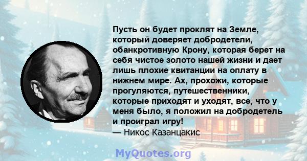 Пусть он будет проклят на Земле, который доверяет добродетели, обанкротивную Крону, которая берет на себя чистое золото нашей жизни и дает лишь плохие квитанции на оплату в нижнем мире. Ах, прохожи, которые прогуляются, 