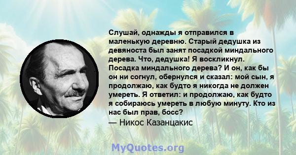 Слушай, однажды я отправился в маленькую деревню. Старый дедушка из девяноста был занят посадкой миндального дерева. Что, дедушка! Я воскликнул. Посадка миндального дерева? И он, как бы он ни согнул, обернулся и сказал: 