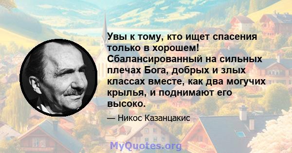 Увы к тому, кто ищет спасения только в хорошем! Сбалансированный на сильных плечах Бога, добрых и злых классах вместе, как два могучих крылья, и поднимают его высоко.