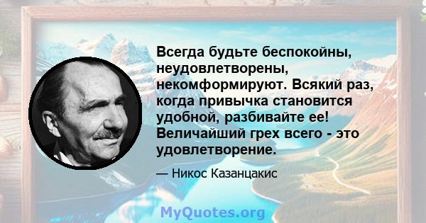 Всегда будьте беспокойны, неудовлетворены, некомформируют. Всякий раз, когда привычка становится удобной, разбивайте ее! Величайший грех всего - это удовлетворение.