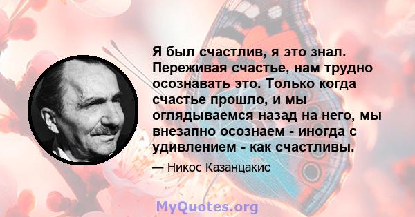 Я был счастлив, я это знал. Переживая счастье, нам трудно осознавать это. Только когда счастье прошло, и мы оглядываемся назад на него, мы внезапно осознаем - иногда с удивлением - как счастливы.