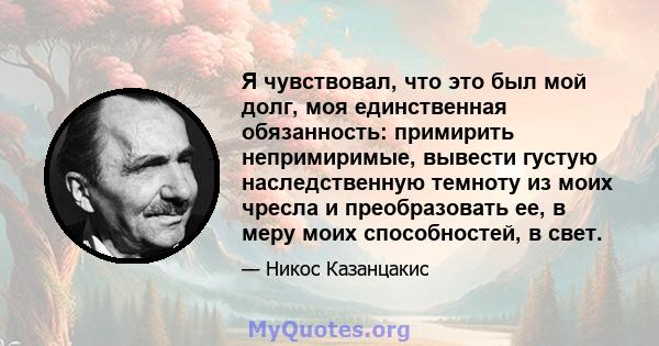 Я чувствовал, что это был мой долг, моя единственная обязанность: примирить непримиримые, вывести густую наследственную темноту из моих чресла и преобразовать ее, в меру моих способностей, в свет.