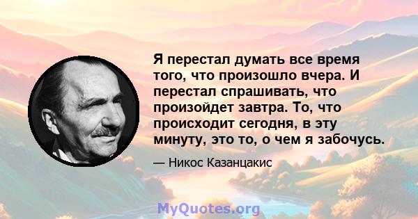 Я перестал думать все время того, что произошло вчера. И перестал спрашивать, что произойдет завтра. То, что происходит сегодня, в эту минуту, это то, о чем я забочусь.