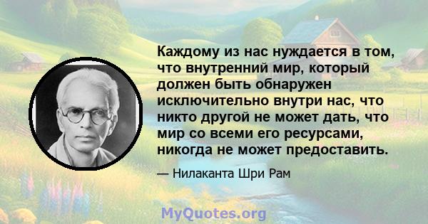 Каждому из нас нуждается в том, что внутренний мир, который должен быть обнаружен исключительно внутри нас, что никто другой не может дать, что мир со всеми его ресурсами, никогда не может предоставить.