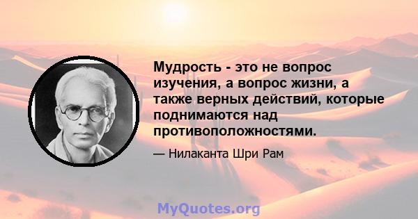 Мудрость - это не вопрос изучения, а вопрос жизни, а также верных действий, которые поднимаются над противоположностями.