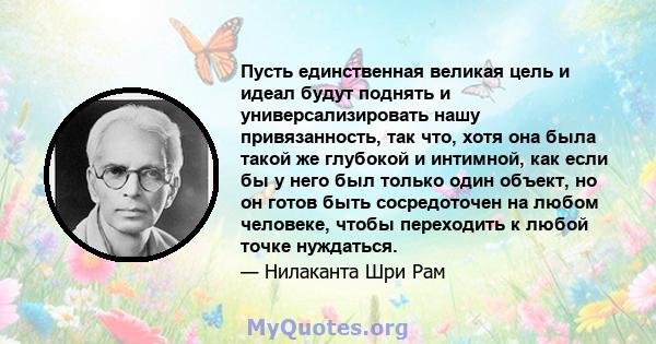 Пусть единственная великая цель и идеал будут поднять и универсализировать нашу привязанность, так что, хотя она была такой же глубокой и интимной, как если бы у него был только один объект, но он готов быть