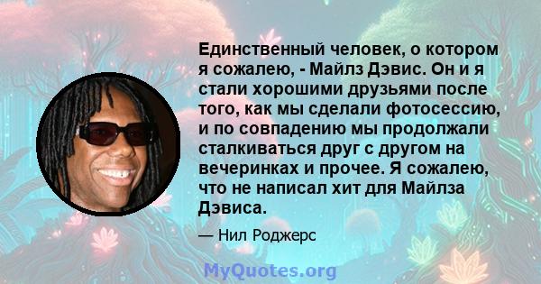 Единственный человек, о котором я сожалею, - Майлз Дэвис. Он и я стали хорошими друзьями после того, как мы сделали фотосессию, и по совпадению мы продолжали сталкиваться друг с другом на вечеринках и прочее. Я сожалею, 