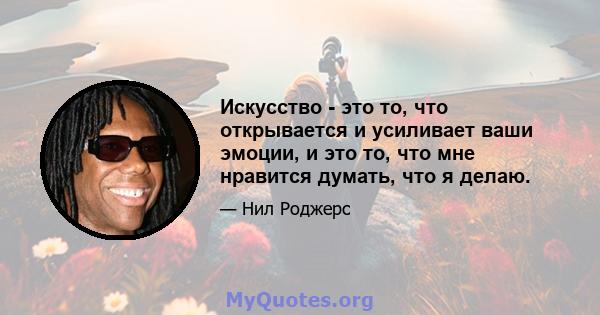 Искусство - это то, что открывается и усиливает ваши эмоции, и это то, что мне нравится думать, что я делаю.