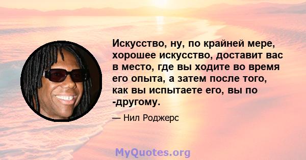 Искусство, ну, по крайней мере, хорошее искусство, доставит вас в место, где вы ходите во время его опыта, а затем после того, как вы испытаете его, вы по -другому.