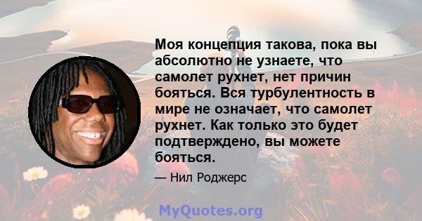 Моя концепция такова, пока вы абсолютно не узнаете, что самолет рухнет, нет причин бояться. Вся турбулентность в мире не означает, что самолет рухнет. Как только это будет подтверждено, вы можете бояться.