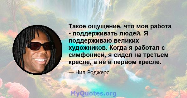 Такое ощущение, что моя работа - поддерживать людей. Я поддерживаю великих художников. Когда я работал с симфонией, я сидел на третьем кресле, а не в первом кресле.