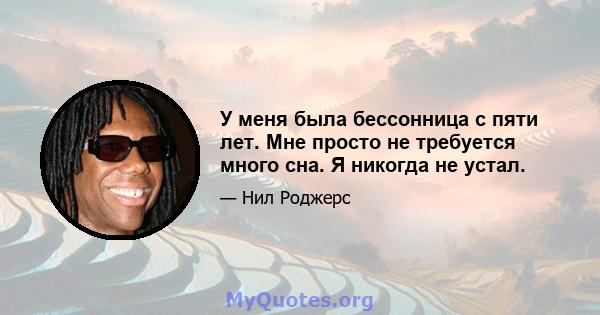 У меня была бессонница с пяти лет. Мне просто не требуется много сна. Я никогда не устал.