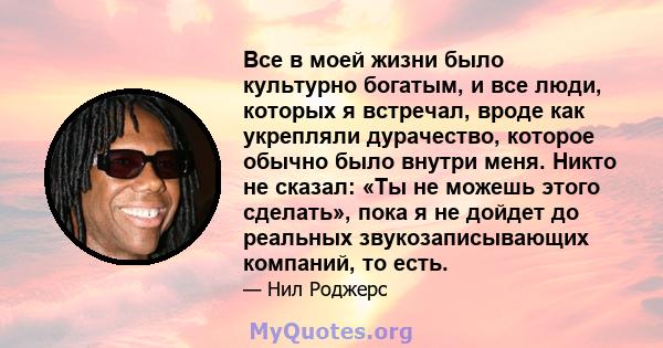 Все в моей жизни было культурно богатым, и все люди, которых я встречал, вроде как укрепляли дурачество, которое обычно было внутри меня. Никто не сказал: «Ты не можешь этого сделать», пока я не дойдет до реальных