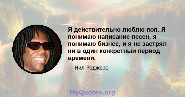 Я действительно люблю поп. Я понимаю написание песен, я понимаю бизнес, и я не застрял ни в один конкретный период времени.