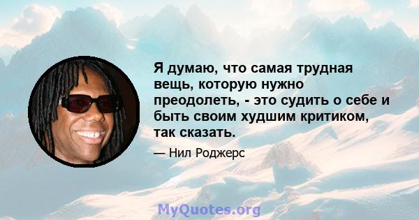 Я думаю, что самая трудная вещь, которую нужно преодолеть, - это судить о себе и быть своим худшим критиком, так сказать.