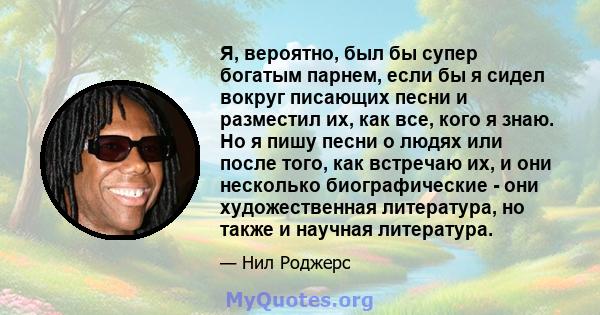 Я, вероятно, был бы супер богатым парнем, если бы я сидел вокруг писающих песни и разместил их, как все, кого я знаю. Но я пишу песни о людях или после того, как встречаю их, и они несколько биографические - они