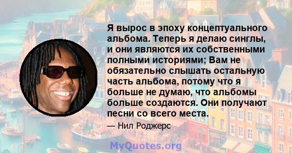 Я вырос в эпоху концептуального альбома. Теперь я делаю синглы, и они являются их собственными полными историями; Вам не обязательно слышать остальную часть альбома, потому что я больше не думаю, что альбомы больше