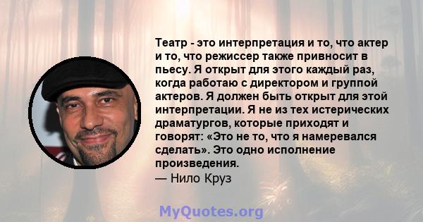 Театр - это интерпретация и то, что актер и то, что режиссер также привносит в пьесу. Я открыт для этого каждый раз, когда работаю с директором и группой актеров. Я должен быть открыт для этой интерпретации. Я не из тех 