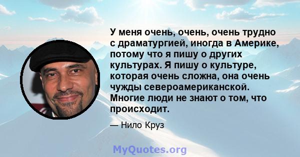 У меня очень, очень, очень трудно с драматургией, иногда в Америке, потому что я пишу о других культурах. Я пишу о культуре, которая очень сложна, она очень чужды североамериканской. Многие люди не знают о том, что