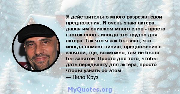 Я действительно много разрезал свои предложения. Я очень знаю актера, давая им слишком много слов - просто глоток слов - иногда это трудно для актера. Так что я как бы знал, что иногда ломает линию, предложение с