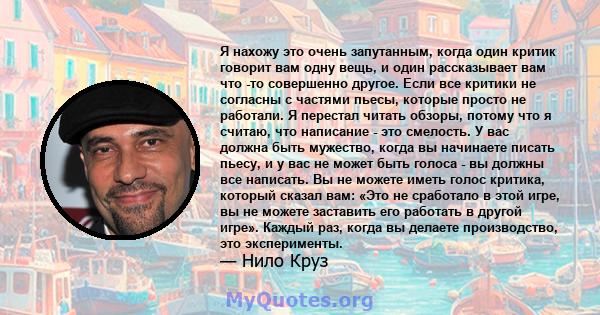 Я нахожу это очень запутанным, когда один критик говорит вам одну вещь, и один рассказывает вам что -то совершенно другое. Если все критики не согласны с частями пьесы, которые просто не работали. Я перестал читать