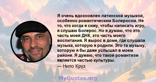 Я очень вдохновлен латинской музыкой, особенно романтическим Болеросом. Не то, что когда я сижу, чтобы написать игру, я слушаю Болерос. Но я думаю, что это часть моей ДНК, это часть моего воспитания. Я вырос в доме, где 