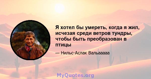 Я хотел бы умереть, когда я жил, исчезая среди ветров тундры, чтобы быть преобразован в птицы