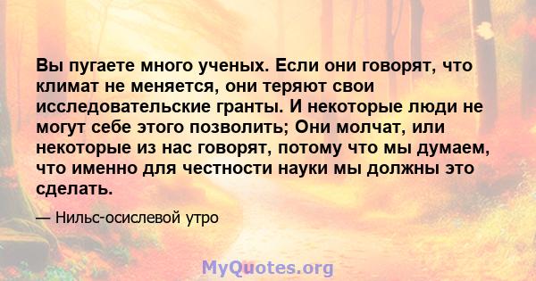 Вы пугаете много ученых. Если они говорят, что климат не меняется, они теряют свои исследовательские гранты. И некоторые люди не могут себе этого позволить; Они молчат, или некоторые из нас говорят, потому что мы