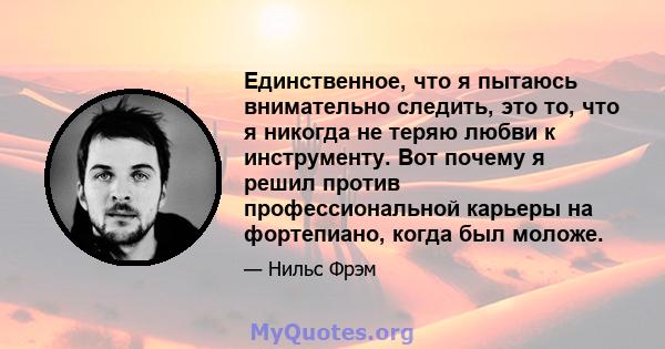 Единственное, что я пытаюсь внимательно следить, это то, что я никогда не теряю любви к инструменту. Вот почему я решил против профессиональной карьеры на фортепиано, когда был моложе.