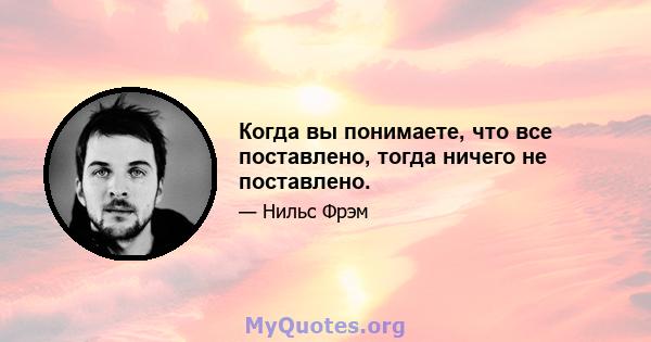 Когда вы понимаете, что все поставлено, тогда ничего не поставлено.