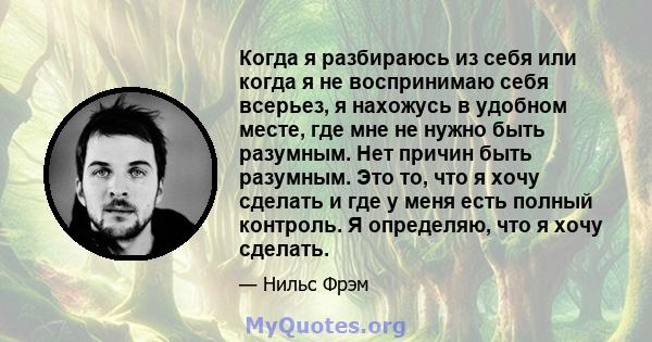 Когда я разбираюсь из себя или когда я не воспринимаю себя всерьез, я нахожусь в удобном месте, где мне не нужно быть разумным. Нет причин быть разумным. Это то, что я хочу сделать и где у меня есть полный контроль. Я