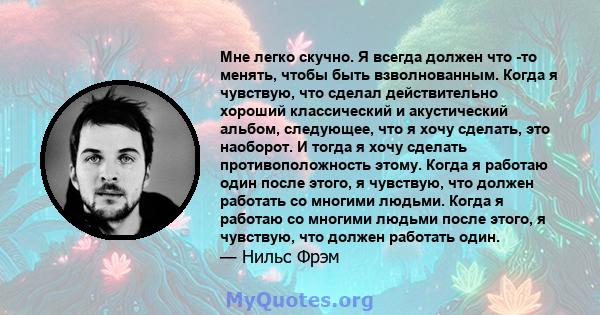 Мне легко скучно. Я всегда должен что -то менять, чтобы быть взволнованным. Когда я чувствую, что сделал действительно хороший классический и акустический альбом, следующее, что я хочу сделать, это наоборот. И тогда я