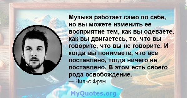 Музыка работает само по себе, но вы можете изменить ее восприятие тем, как вы одеваете, как вы двигаетесь, то, что вы говорите, что вы не говорите. И когда вы понимаете, что все поставлено, тогда ничего не поставлено. В 